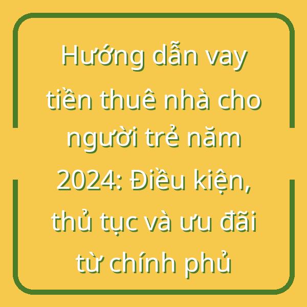 Hướng dẫn vay tiền thuê nhà cho người trẻ năm 2024: Điều kiện, thủ tục và ưu đãi từ chính phủ