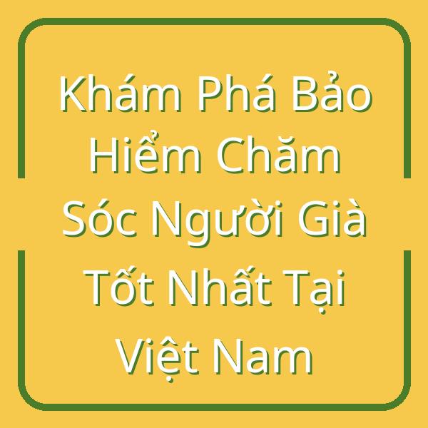 Khám Phá Bảo Hiểm Chăm Sóc Người Già Tốt Nhất Tại Việt Nam