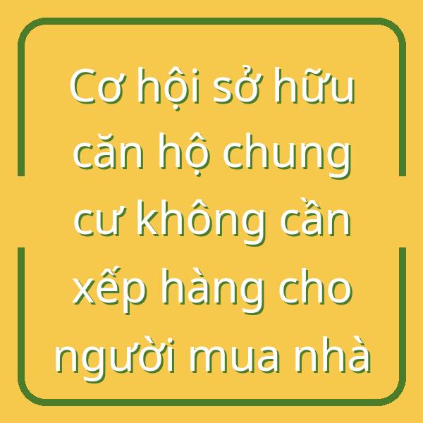 Cơ hội sở hữu căn hộ chung cư không cần xếp hàng cho người mua nhà