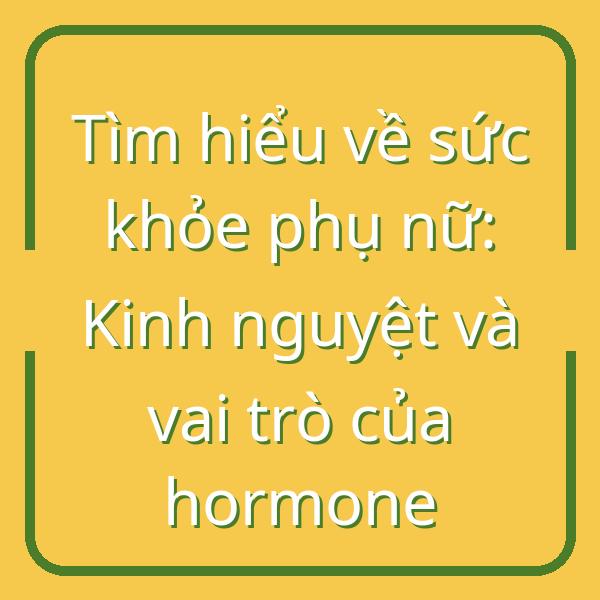 Tìm hiểu về sức khỏe phụ nữ: Kinh nguyệt và vai trò của hormone