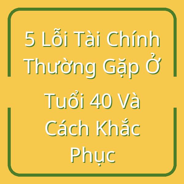 5 Lỗi Tài Chính Thường Gặp Ở Tuổi 40 Và Cách Khắc Phục