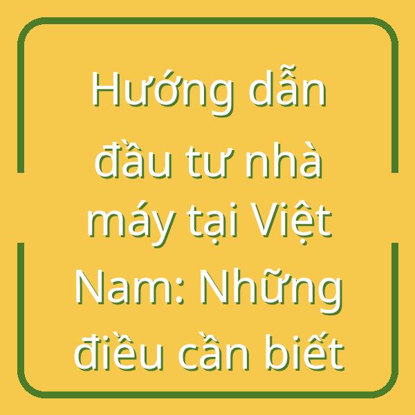 Hướng dẫn đầu tư nhà máy tại Việt Nam: Những điều cần biết