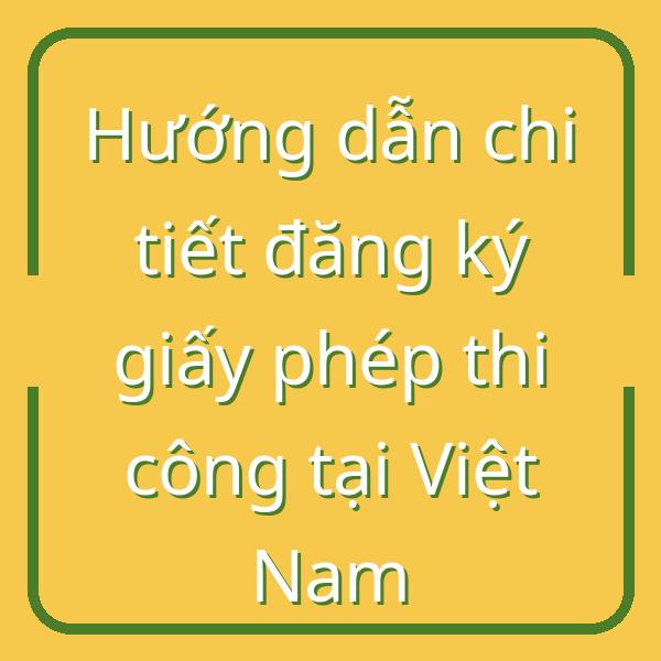 Hướng dẫn chi tiết đăng ký giấy phép thi công tại Việt Nam
