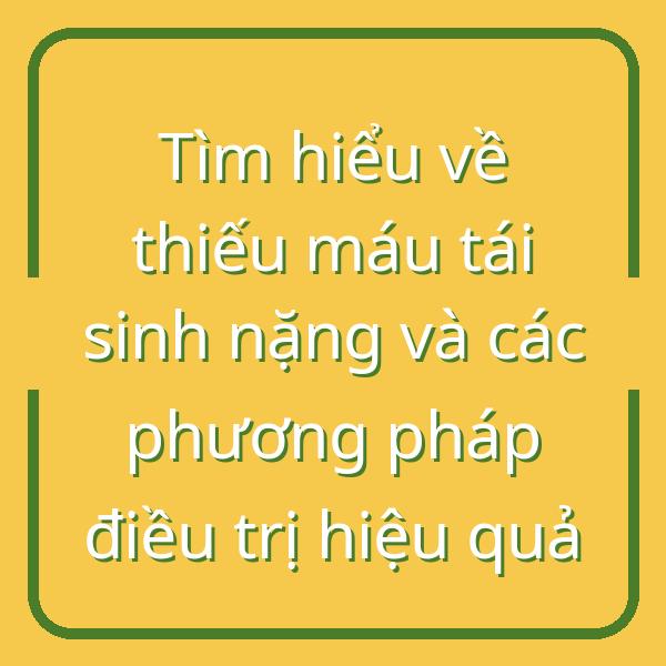 Tìm hiểu về thiếu máu tái sinh nặng và các phương pháp điều trị hiệu quả