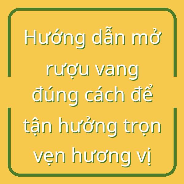 Hướng dẫn mở rượu vang đúng cách để tận hưởng trọn vẹn hương vị