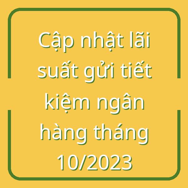 Cập nhật lãi suất gửi tiết kiệm ngân hàng tháng 10/2023