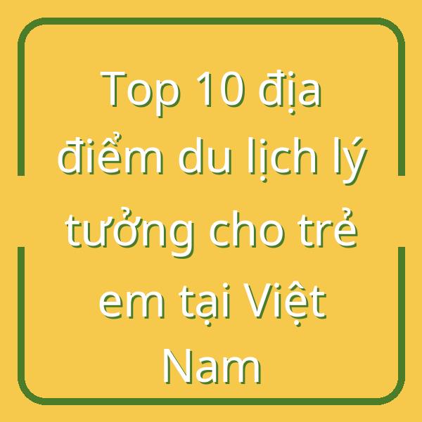 Top 10 địa điểm du lịch lý tưởng cho trẻ em tại Việt Nam
