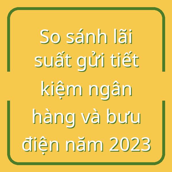 So sánh lãi suất gửi tiết kiệm ngân hàng và bưu điện năm 2023