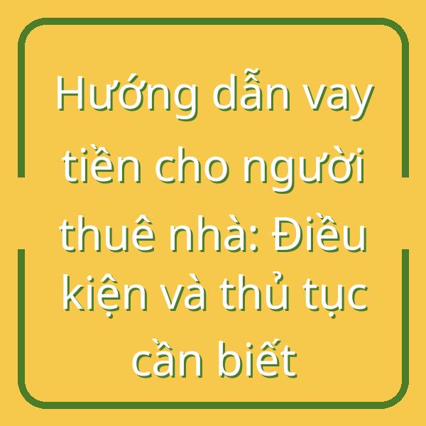 Hướng dẫn vay tiền cho người thuê nhà: Điều kiện và thủ tục cần biết