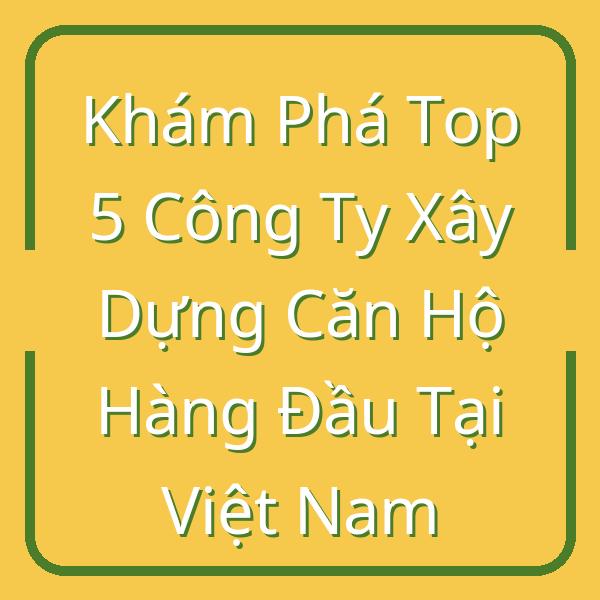 Khám Phá Top 5 Công Ty Xây Dựng Căn Hộ Hàng Đầu Tại Việt Nam