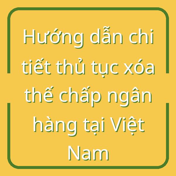 Hướng dẫn chi tiết thủ tục xóa thế chấp ngân hàng tại Việt Nam