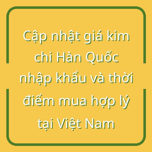 Cập nhật giá kim chi Hàn Quốc nhập khẩu và thời điểm mua hợp lý tại Việt Nam