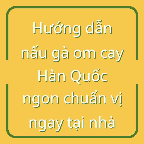 Hướng dẫn nấu gà om cay Hàn Quốc ngon chuẩn vị ngay tại nhà