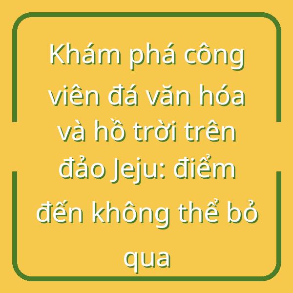Khám phá công viên đá văn hóa và hồ trời trên đảo Jeju: điểm đến không thể bỏ qua