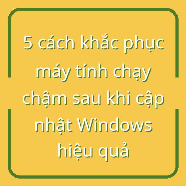 5 cách khắc phục máy tính chạy chậm sau khi cập nhật Windows hiệu quả