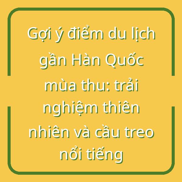Gợi ý điểm du lịch gần Hàn Quốc mùa thu: trải nghiệm thiên nhiên và cầu treo nổi tiếng