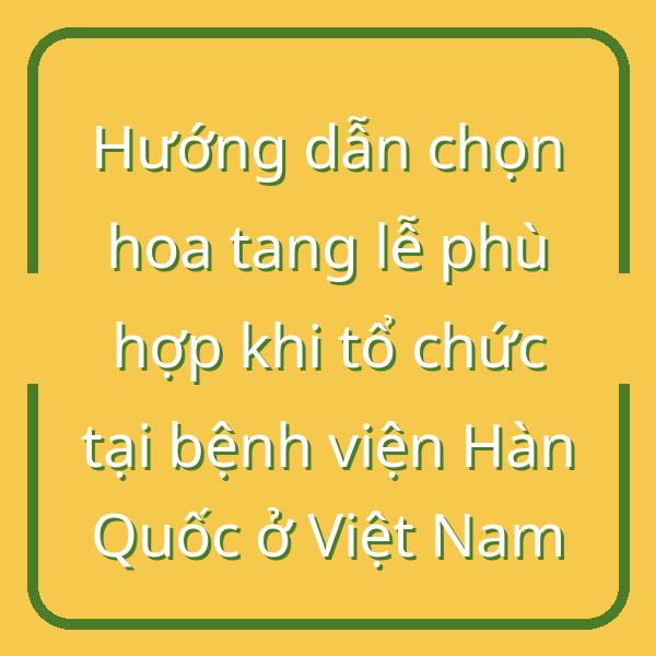 Hướng dẫn chọn hoa tang lễ phù hợp khi tổ chức tại bệnh viện Hàn Quốc ở Việt Nam