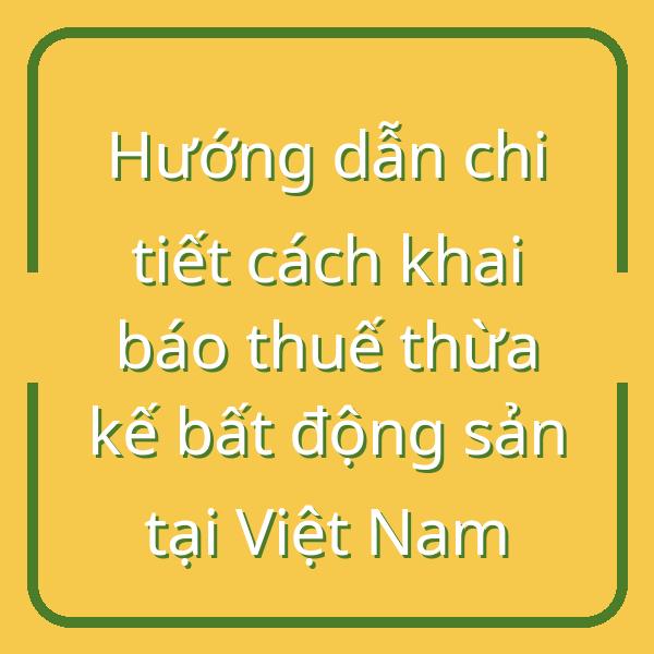 Hướng dẫn chi tiết cách khai báo thuế thừa kế bất động sản tại Việt Nam