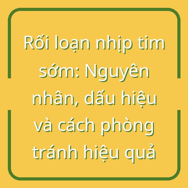 Rối loạn nhịp tim sớm: Nguyên nhân, dấu hiệu và cách phòng tránh hiệu quả