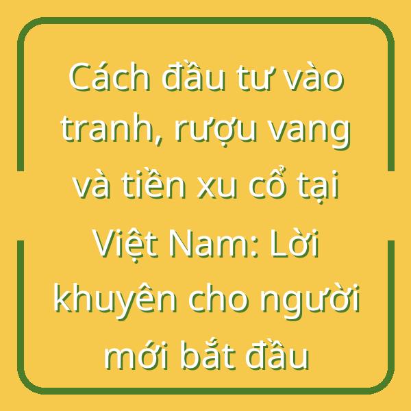 Cách đầu tư vào tranh, rượu vang và tiền xu cổ tại Việt Nam: Lời khuyên cho người mới bắt đầu