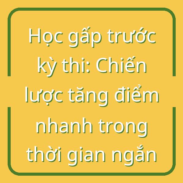 Học gấp trước kỳ thi: Chiến lược tăng điểm nhanh trong thời gian ngắn