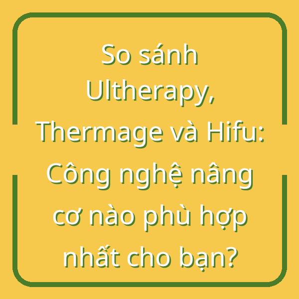 So sánh Ultherapy, Thermage và Hifu: Công nghệ nâng cơ nào phù hợp nhất cho bạn?