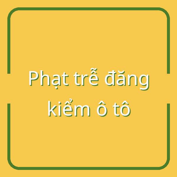 Phạt trễ đăng kiểm ô tô tại Việt Nam: Mức phạt và cách xử lý hiệu quả