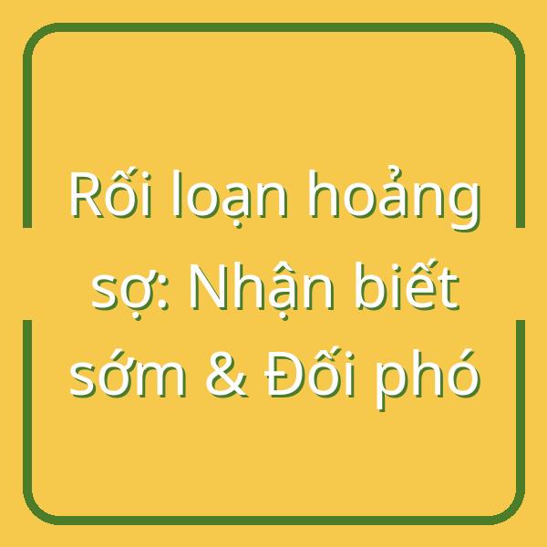 Rối loạn hoảng sợ: Dấu hiệu nhận biết sớm và cách đối phó hiệu quả