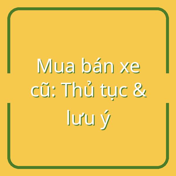 Mua bán xe cũ cá nhân: Hướng dẫn chi tiết thủ tục, giấy tờ và lưu ý khi giao dịch